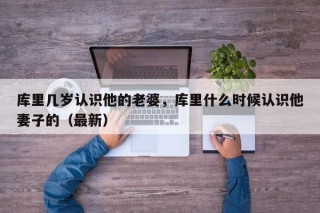 库里几岁认识他的老婆，库里什么时候认识他妻子的（最新）
