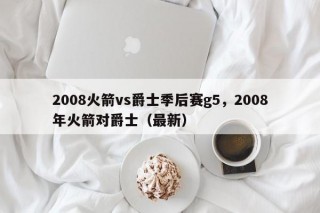 2008火箭vs爵士季后赛g5，2008年火箭对爵士（最新）