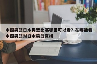 中国男篮日本男篮比赛哪里可以看？在哪能看中国男篮对日本男篮直播