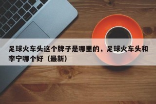 足球火车头这个牌子是哪里的，足球火车头和李宁哪个好（最新）