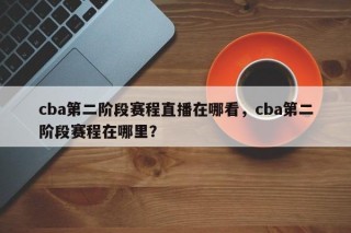 cba第二阶段赛程直播在哪看，cba第二阶段赛程在哪里？