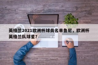 英格兰2021欧洲杯球员名单鲁尼，欧洲杯英格兰队球星？