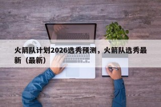 火箭队计划2026选秀预测，火箭队选秀最新（最新）