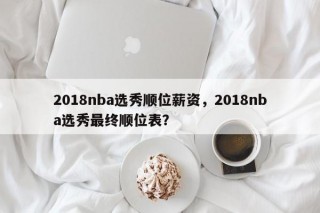 2018nba选秀顺位薪资，2018nba选秀最终顺位表？