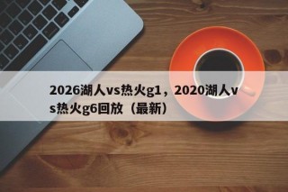 2026湖人vs热火g1，2020湖人vs热火g6回放（最新）