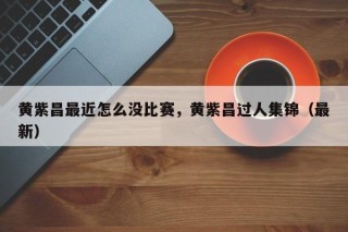 黄紫昌最近怎么没比赛，黄紫昌过人集锦（最新）