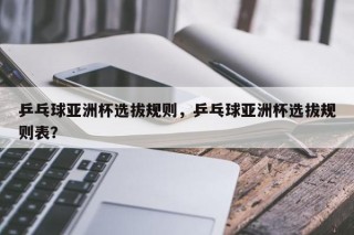 乒乓球亚洲杯选拔规则，乒乓球亚洲杯选拔规则表？