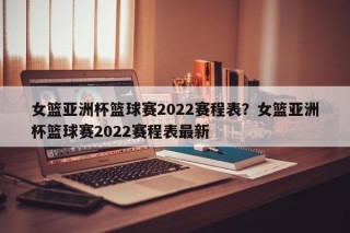 女篮亚洲杯篮球赛2022赛程表？女篮亚洲杯篮球赛2022赛程表最新