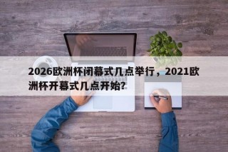 2026欧洲杯闭幕式几点举行，2021欧洲杯开幕式几点开始？