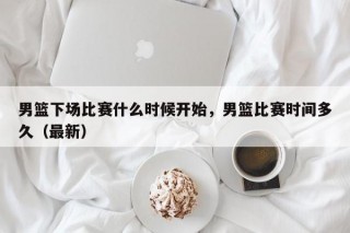 男篮下场比赛什么时候开始，男篮比赛时间多久（最新）