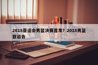 2018亚运会男篮决赛首发？2018男蓝亚运会