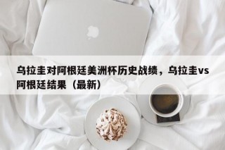 乌拉圭对阿根廷美洲杯历史战绩，乌拉圭vs阿根廷结果（最新）