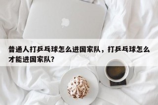 普通人打乒乓球怎么进国家队，打乒乓球怎么才能进国家队？