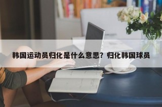 韩国运动员归化是什么意思？归化韩国球员