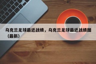 乌克兰足球最近战绩，乌克兰足球最近战绩图（最新）