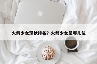 火箭少女现状排名？火箭少女是哪几位