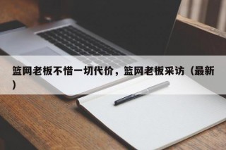 篮网老板不惜一切代价，篮网老板采访（最新）