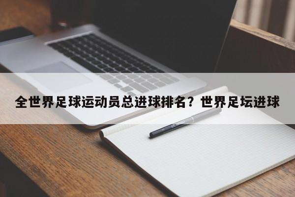 全世界足球运动员总进球排名?世界足坛进球