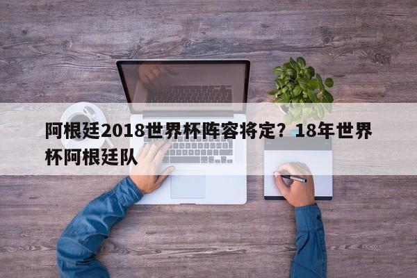 阿根廷2018世界杯阵容将定?18年世界杯阿根廷队