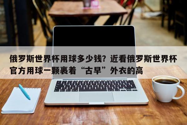俄罗斯世界杯用球多少钱?近看俄罗斯世界杯官方用球一颗裹着“古早”外衣的高