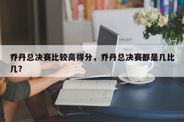 乔丹总决赛比较高得分,乔丹总决赛都是几比几?