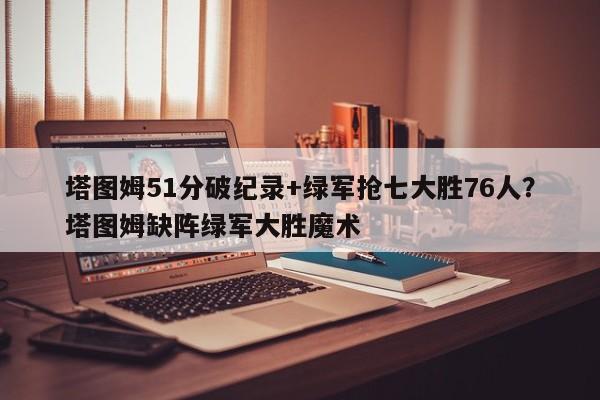 塔图姆51分破纪录+绿军抢七大胜76人?塔图姆缺阵绿军大胜魔术