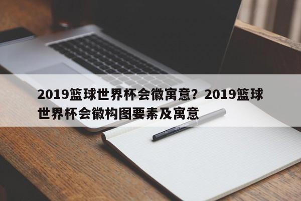 2019篮球世界杯会徽寓意?2019篮球世界杯会徽构图要素及寓意