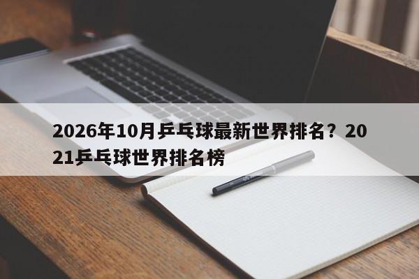 2026年10月乒乓球最新世界排名?2021乒乓球世界排名榜